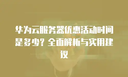 华为云服务器优惠活动时间是多少？全面解析与实用建议