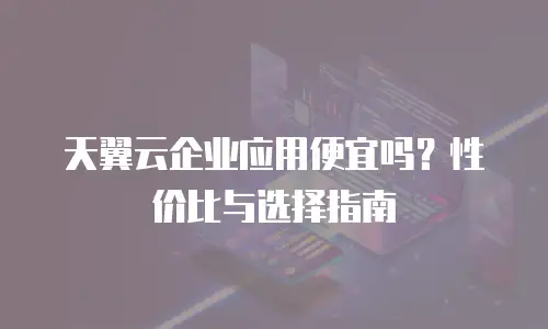 天翼云企业应用便宜吗？性价比与选择指南