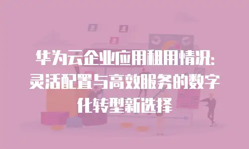 华为云企业应用租用情况：灵活配置与高效服务的数字化转型新选择