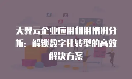 天翼云企业应用租用情况分析：解锁数字化转型的高效解决方案