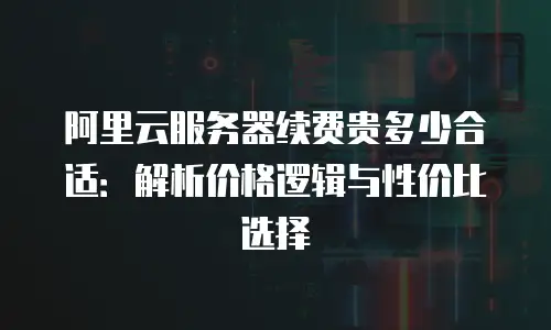 阿里云服务器续费贵多少合适：解析价格逻辑与性价比选择