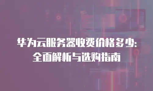 华为云服务器收费价格多少：全面解析与选购指南