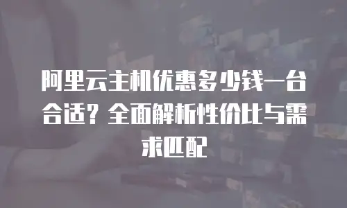 阿里云主机优惠多少钱一台合适？全面解析性价比与需求匹配