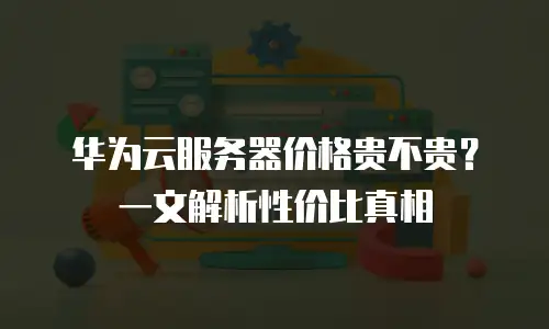 华为云服务器价格贵不贵？一文解析性价比真相