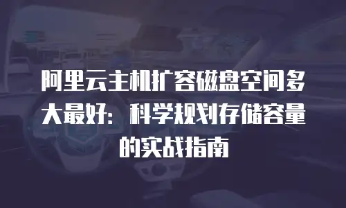 阿里云主机扩容磁盘空间多大最好：科学规划存储容量的实战指南