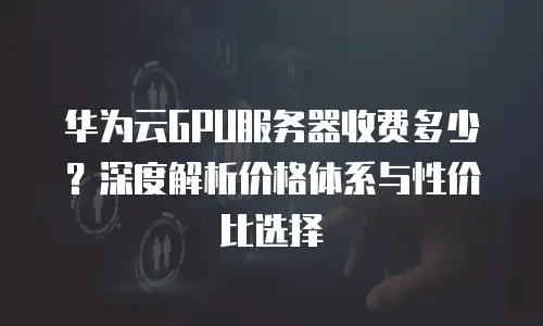 华为云GPU服务器收费多少？深度解析价格体系与性价比选择