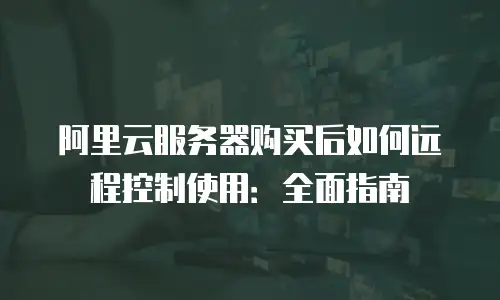 阿里云服务器购买后如何远程控制使用：全面指南
