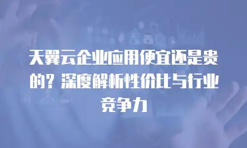 天翼云企业应用便宜还是贵的？深度解析性价比与行业竞争力