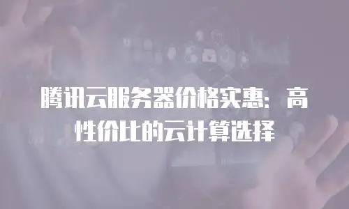 腾讯云服务器价格实惠：高性价比的云计算选择