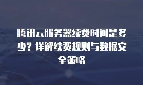 腾讯云服务器续费时间是多少？详解续费规则与数据安全策略