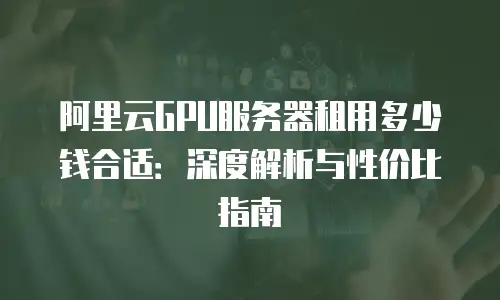 阿里云GPU服务器租用多少钱合适：深度解析与性价比指南