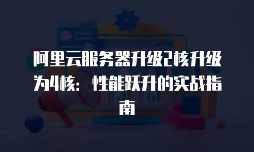 阿里云服务器升级2核升级为4核：性能跃升的实战指南