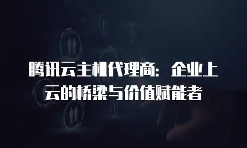 腾讯云主机代理商：企业上云的桥梁与价值赋能者