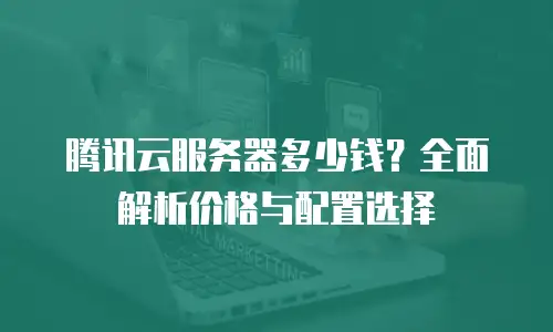 腾讯云服务器多少钱？全面解析价格与配置选择