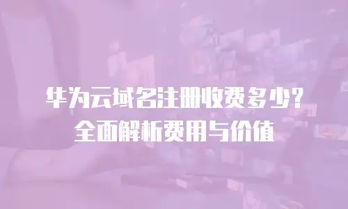 华为云域名注册收费多少？全面解析费用与价值