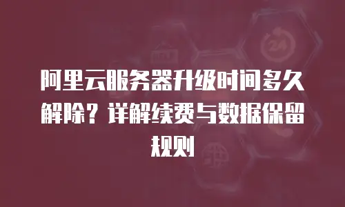 阿里云服务器升级时间多久解除？详解续费与数据保留规则