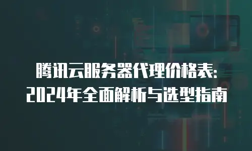 腾讯云服务器代理价格表：2024年全面解析与选型指南