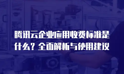 腾讯云企业应用收费标准是什么？全面解析与使用建议