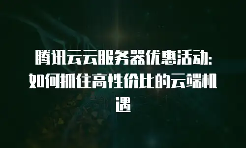 腾讯云云服务器优惠活动：如何抓住高性价比的云端机遇