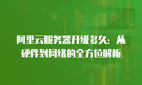 阿里云服务器升级多久：从硬件到网络的全方位解析