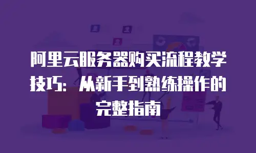 阿里云服务器购买流程教学技巧：从新手到熟练操作的完整指南