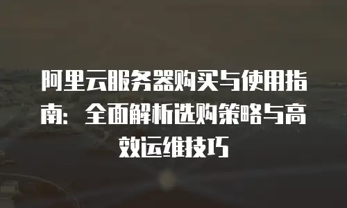 阿里云服务器购买与使用指南：全面解析选购策略与高效运维技巧