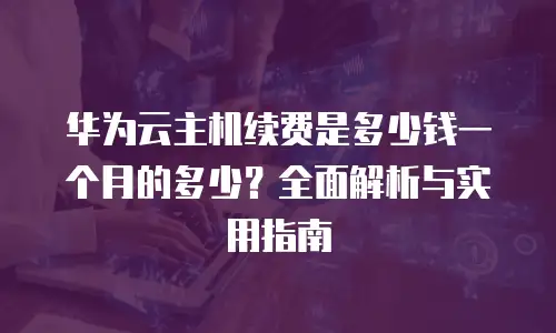 华为云主机续费是多少钱一个月的多少？全面解析与实用指南