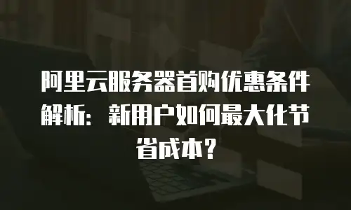 阿里云服务器首购优惠条件解析：新用户如何最大化节省成本？