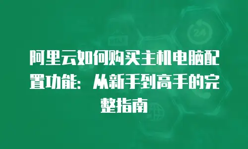 阿里云如何购买主机电脑配置功能：从新手到高手的完整指南