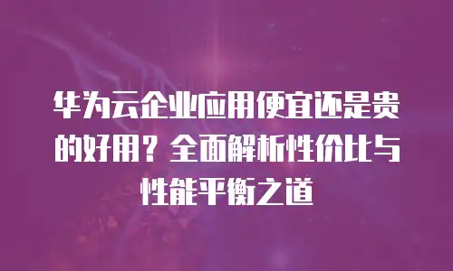 华为云企业应用便宜还是贵的好用？全面解析性价比与性能平衡之道