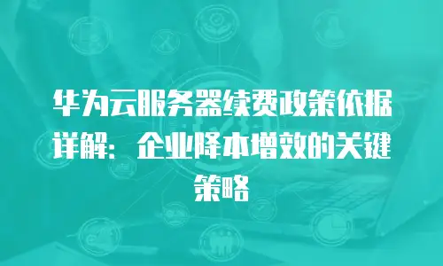 华为云服务器续费政策依据详解：企业降本增效的关键策略