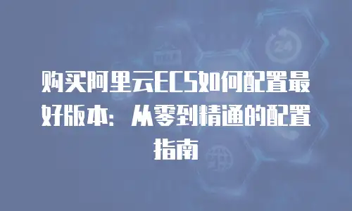 购买阿里云ECS如何配置最好版本：从零到精通的配置指南