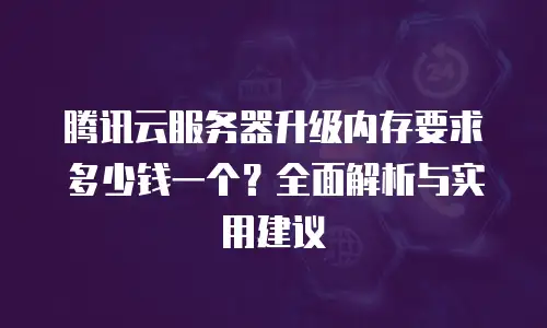 腾讯云服务器升级内存要求多少钱一个？全面解析与实用建议