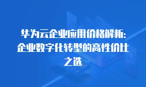 华为云企业应用价格解析：企业数字化转型的高性价比之选