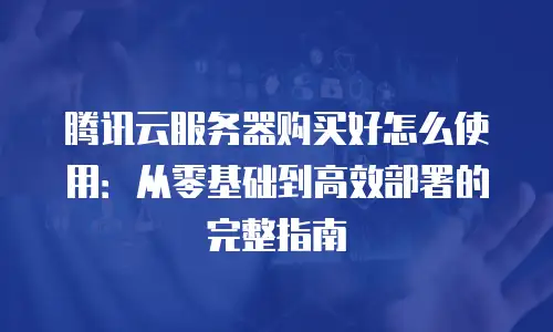 腾讯云服务器购买好怎么使用：从零基础到高效部署的完整指南