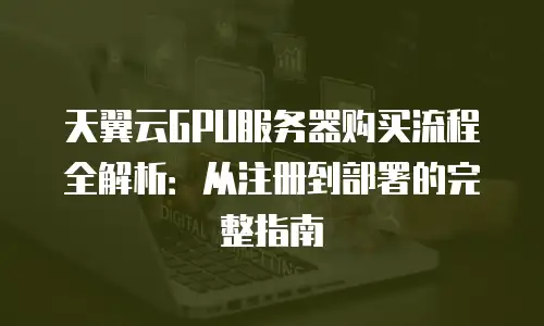 天翼云GPU服务器购买流程全解析：从注册到部署的完整指南