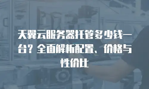 天翼云服务器托管多少钱一台？全面解析配置、价格与性价比