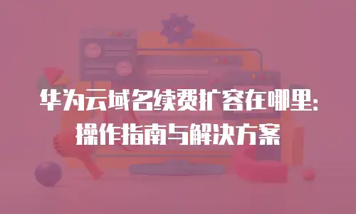 华为云域名续费扩容在哪里：操作指南与解决方案