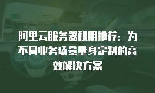 阿里云服务器租用推荐：为不同业务场景量身定制的高效解决方案