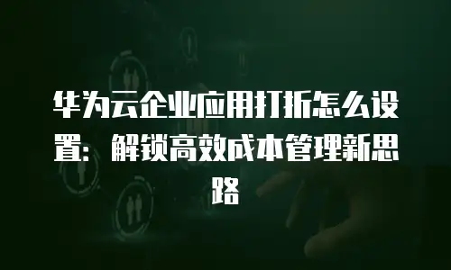 华为云企业应用打折怎么设置：解锁高效成本管理新思路