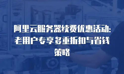 阿里云服务器续费优惠活动：老用户专享多重折扣与省钱策略
