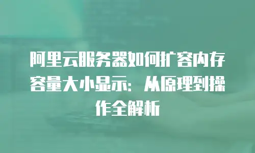 阿里云服务器如何扩容内存容量大小显示：从原理到操作全解析