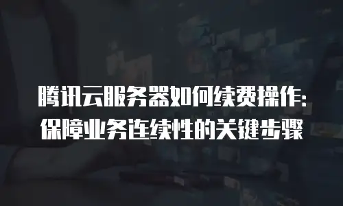 腾讯云服务器如何续费操作：保障业务连续性的关键步骤