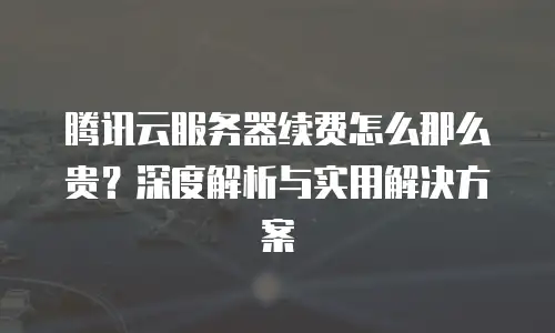 腾讯云服务器续费怎么那么贵？深度解析与实用解决方案