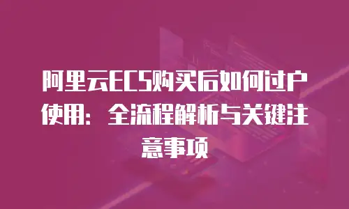 阿里云ECS购买后如何过户使用：全流程解析与关键注意事项