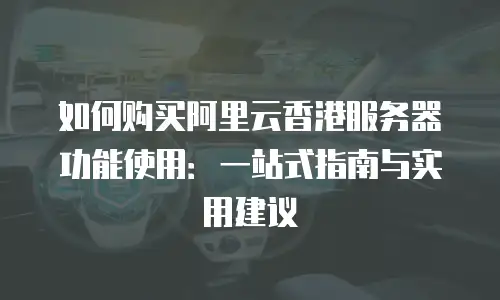 如何购买阿里云香港服务器功能使用：一站式指南与实用建议