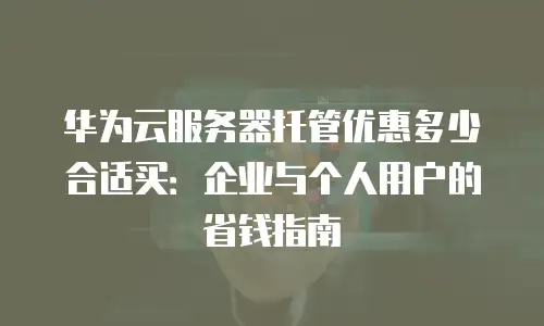 华为云服务器托管优惠多少合适买：企业与个人用户的省钱指南
