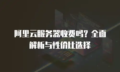 阿里云服务器收费吗？全面解析与性价比选择