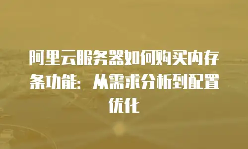 阿里云服务器如何购买内存条功能：从需求分析到配置优化