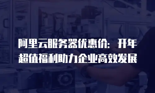 阿里云服务器优惠价：开年超值福利助力企业高效发展
